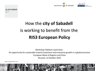 How the city of Sabadell
is working to benefit from the
RIS3 European Policy
Workshop: Medium sized cities:
An opportunity for sustainable inward investment and enterprise growth in a global economy
European Week of Regions and Cities
Brussels, 12 October 2016
 