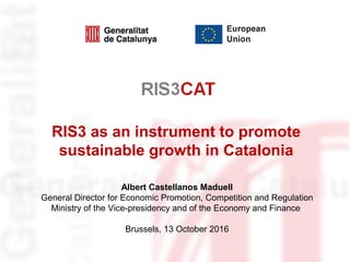 RIS3 as an instrument to promote
sustainable growth in Catalonia
Albert Castellanos Maduell
General Director for Economic Promotion, Competition and Regulation
Ministry of the Vice-presidency and of the Economy and Finance
Brussels, 13 October 2016
 