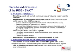 Place-based dimension
of the RIS3 - SWOT
b) Walloon key challenges
- Stimulating growth rate and job creation, process of industrial reconversion to
complete
- Reinforcement of the innovation valorisation capacity: Walloon innovation rate
slightly superior of the EU-27 average but
- Decrease of the technological innovation rate, namely in the manufacturing industry.
- Marketing innovation rate lower than EU 27 average.
- Risk that Walloon R&D performances are dependent on decisions of a limited number of
multinational companies (large innovative companies). The number of successful high-multinational companies (large innovative companies). The number of successful high-
growth SMEs in Wallonia is too low.
- Deepening the Human Ressources capacity:
- Difficulties to improve further the research environment to attract more high quality
researchers.
- Underutilized “training” aspects.
- Mobilisation of private expenditure in commercialisation of R&DI.
c) Main opportunities for future regional development
• Development of niches markets in the context of the global value chain :
Through the 6 Walloon Competitiveness Poles, Wallonia has relevant results in global
high technologies niches markets (mainly in the pharmaceutical and the
aeronautic sectors).
 