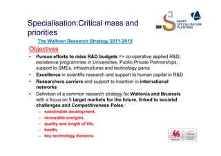Specialisation:Critical mass and
priorities
The Walloon Research Strategy 2011-2015
Objectives
• Pursue efforts to raise R&D budgets => co-operative applied R&D,
excellence programmes in Universities, Public-Private Partnerships,
support to SMEs, infrastructures and technology parcs
• Excellence in scientific research and support to human capital in R&D
• Researchers carriers and support to insertion in international
networks
• Definition of a common research strategy for Wallonia and Brussels
with a focus on 5 target markets for the future, linked to societal
challenges and Competitiveness Poles :
– sustainable development,
– renewable energies,
– quality and length of life,
– health,
– key technology domains.
 