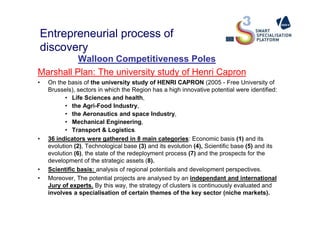 Entrepreneurial process of
discovery
Walloon Competitiveness Poles
Marshall Plan: The university study of Henri Capron
• On the basis of the university study of HENRI CAPRON (2005 - Free University of
Brussels), sectors in which the Region has a high innovative potential were identified:
• Life Sciences and health,
• the Agri-Food Industry,
• the Aeronautics and space Industry,• the Aeronautics and space Industry,
• Mechanical Engineering,
• Transport & Logistics.
• 36 indicators were gathered in 8 main categories: Economic basis (1) and its
evolution (2), Technological base (3) and its evolution (4), Scientific base (5) and its
evolution (6), the state of the redeployment process (7) and the prospects for the
development of the strategic assets (8).
• Scientific basis: analysis of regional potentials and development perspectives.
• Moreover, The potential projects are analysed by an independant and international
Jury of experts. By this way, the strategy of clusters is continuously evaluated and
involves a specialisation of certain themes of the key sector (niche markets).
 