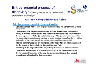 Entrepreneurial process of
discovery : Creating spaces for connection and
exchange of knowledge
Walloon Competitiveness Poles
Call of proposals: a public/private partnership
• Competitiveness Poles: calls for projects launched by the Government (public
leadership).
• The strategy of Competitiveness Poles (niches markets and technology
fields) is defined by industrials and scientists which are also responsible offields) is defined by industrials and scientists which are also responsible of
the management of Poles (private leadership). The government is present in
the poles only through the intermediary of observers in charge of verifying that the
philosophy of the poles as defined by the government is implemented.
• Internal calls for projects are launched and selected by an internal jury and
the Governance Council of the Competitiveness Pole.
• Checking of the eligibility of the projects by the relevant administrations.
• The quality assessment of projects is entrusted to the international jury.
• On the basis of the opinion of the jury, the government labels the relevant
projects and allocates the financial means
 