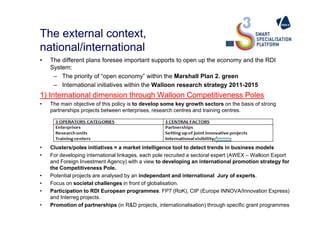 The external context,
national/international
• The different plans foresee important supports to open up the economy and the RDI
System:
– The priority of “open economy” within the Marshall Plan 2. green
– International initiatives within the Walloon research strategy 2011-2015
1) International dimension through Walloon Competitiveness Poles
• The main objective of this policy is to develop some key growth sectors on the basis of strong
partnerships projects between enterprises, research centres and training centres.partnerships projects between enterprises, research centres and training centres.
• Clusters/poles initiatives = a market intelligence tool to detect trends in business models
• For developing international linkages, each pole recruited a sectoral expert (AWEX – Walloon Export
and Foreign Investment Agency) with a view to developing an international promotion strategy for
the Competitiveness Pole.
• Potential projects are analysed by an independant and international Jury of experts.
• Focus on societal challenges in front of globalisation.
• Participation to RDI European programmes: FP7 (RoK), CIP (Europe INNOVA/Innovation Express)
and Interreg projects.
• Promotion of partnerships (in R&D projects, internationalisation) through specific grant programmes
 