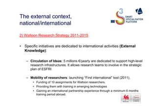 The external context,
national/international
2) Walloon Research Strategy 2011-2015
• Specific initiatives are dedicated to international activities (External
Knowledge):
– Circulation of Ideas: 5 millions €/yearly are dedicated to support high-level
research infrastructures. It allows research teams to involve in the strategic
plan of ESFRI.
– Mobility of researchers: launching “First international” tool (2011).
• Funding of 10 assignments for Walloon researchers.
• Providing them with training in emerging technologies
• Gaining an international partnership experience through a minimum 6 months
training period abroad.
 
