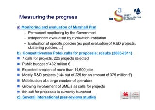 Measuring the progress
a) Monitoring and evaluation of Marshall Plan
– Permanent monitoring by the Government
– Independent evaluation by Evaluation institution
– Evaluation of specific policies (ex post evaluation of R&D projects,
clustering policies, ...)
b) Competitiveness Poles calls for proposals: results (2006-2011)
7 calls for projects, 225 projects selected
Public budget of 432 million €
Expected creation of more than 10,600 jobs
Mostly R&D projects (144 out of 225 for an amount of 375 million €)
Mobilisation of a large number of operators
Growing involvement of SME’s as calls for projects
8th call for proposals is currently launched
c) Several international peer-reviews studies
 