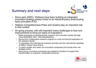 Summary and next steps
• Since early 2000’s, Wallonia have been building an integrated
innovation strategy closely linked to its industrial policy andincluding
basic principles of S3.
• Walloon Competitiveness Poles and clusters play an important role
in that context.
• On going process, with still important (new) challenges to face and
improvements to bring (on basis of evaluation) :improvements to bring (on basis of evaluation) :
– Better leveraging of complementary research and innovation assets (through
cross-fertilisation, KET, internationalisation).
– Moving from collaborative research projects to a real commercial exploitation of
the research results
– To strengthen the international business activities and the international capability
of SMEs: Global Value Chains.
– To reach smaller and rather non-innovative companies and include them into
strategic action.
– More young, innovative companies are needed to transform to support the
transformation to a greener, sustainable economy.
 
