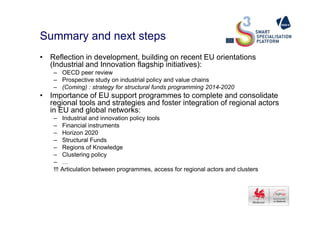 Summary and next steps
• Reflection in development, building on recent EU orientations
(Industrial and Innovation flagship initiatives):
– OECD peer review
– Prospective study on industrial policy and value chains
– (Coming) : strategy for structural funds programming 2014-2020
• Importance of EU support programmes to complete and consolidate
regional tools and strategies and foster integration of regional actors
in EU and global networks:in EU and global networks:
– Industrial and innovation policy tools
– Financial instruments
– Horizon 2020
– Structural Funds
– Regions of Knowledge
– Clustering policy
– …
!!! Articulation between programmes, access for regional actors and clusters
 