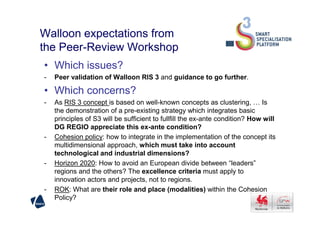 Walloon expectations from
the Peer-Review Workshop
• Which issues?
- Peer validation of Walloon RIS 3 and guidance to go further.
• Which concerns?
- As RIS 3 concept is based on well-known concepts as clustering, … Is
the demonstration of a pre-existing strategy which integrates basicthe demonstration of a pre-existing strategy which integrates basic
principles of S3 will be sufficient to fullfill the ex-ante condition? How will
DG REGIO appreciate this ex-ante condition?
- Cohesion policy: how to integrate in the implementation of the concept its
multidimensional approach, which must take into account
technological and industrial dimensions?
- Horizon 2020: How to avoid an European divide between “leaders”
regions and the others? The excellence criteria must apply to
innovation actors and projects, not to regions.
- ROK: What are their role and place (modalities) within the Cohesion
Policy?
 