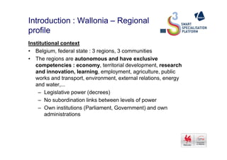Introduction : Wallonia – Regional
profile
Institutional context
• Belgium, federal state : 3 regions, 3 communities
• The regions are autonomous and have exclusive
competencies : economy, territorial development, research
and innovation, learning, employment, agriculture, public
works and transport, environment, external relations, energyworks and transport, environment, external relations, energy
and water,...
– Legislative power (decrees)
– No subordination links between levels of power
– Own institutions (Parliament, Government) and own
administrations
 