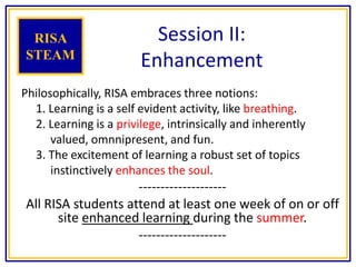 Session II:
Enhancement
Philosophically, RISA embraces three notions:
1. Learning is a self evident activity, like breathing.
2. Learning is a privilege, intrinsically and inherently
valued, omnnipresent, and fun.
3. The excitement of learning a robust set of topics
instinctively enhances the soul.
--------------------
All RISA students attend at least one week of on or off
site enhanced learning during the summer.
--------------------
RISA
STEAM
 