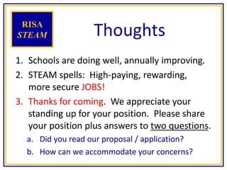 Thoughts
1. Schools are doing well, annually improving.
2. STEAM spells: High-paying, rewarding,
more secure JOBS!
3. Thanks for coming. We appreciate your
standing up for your position. Please share
your position plus answers to two questions.
a. Did you read our proposal / application?
b. How can we accommodate your concerns?
RISA
STEAM
 