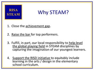 Why STEAM?
1. Close the achievement gap.
2. Raise the bar for top performers.
3. Fulfill, in part, our local responsibility to help level
the global playing field in STEAM disciplines by
capturing the imagination of our youngest learners.
4. Support the RISD initiative to equitably include
learning in the arts / design in the elementary
school curriculum.
RISA
STEAM
 