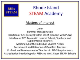 Rhode Island
STEAM Academy
Matters of Interest
Union
Summer Transportation
Insertion of Arts (Design) within STEM (Connect with PLTW)
Interface of CPD Team with Head of School, Teachers, and
Supplemental Teachers
Meeting All of the Individual Student Needs
Recruitment and Retention of Qualified Teachers
Professional Development of Teachers in RIDE Requirements
Accreditation Interfacing with RISD and West Coast STEAM Schools
RISA
STEAM
 