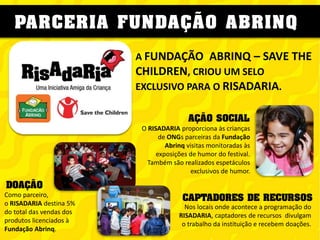 PARCERIA FUNDAÇÃO ABRINQ
A FUNDAÇÃO ABRINQ – SAVE THE
CHILDREN, CRIOU UM SELO
EXCLUSIVO PARA O RISADARIA.
AÇÃO SOCIAL
O RISADARIA proporciona às crianças
de ONGs parceiras da Fundação
Abrinq visitas monitoradas às
exposições de humor do festival.
Também são realizados espetáculos
exclusivos de humor.

DOAÇÃO
Como parceiro,
o RISADARIA destina 5%
do total das vendas dos
produtos licenciados à
Fundação Abrinq.

CAPTADORES DE RECURSOS
Nos locais onde acontece a programação do
RISADARIA, captadores de recursos divulgam
o trabalho da instituição e recebem doações.

 
