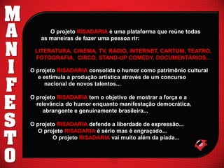 M
A
N
I
F
E
S
T
O

O projeto RISADARIA é uma plataforma que reúne todas
as maneiras de fazer uma pessoa rir:
LITERATURA, CINEMA, TV, RÁDIO, INTERNET, CARTUM, TEATRO,
FOTOGRAFIA, CIRCO, STAND-UP COMEDY, DOCUMENTÁRIOS...
O projeto RISADARIA consolida o humor como patrimônio cultural
e estimula a produção artística através de um concurso
nacional de novos talentos...
O projeto RISADARIA tem o objetivo de mostrar a força e a
relevância do humor enquanto manifestação democrática,
abrangente e genuinamente brasileira...

O projeto RISADARIA defende a liberdade de expressão...
O projeto RISADARIA é sério mas é engraçado...
O projeto RISADARIA vai muito além da piada...

 