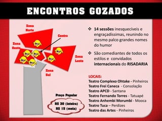 ENCONTROS GOZADOS
Zona
Norte

 14 sessões inesquecíveis e
engraçadíssimas, reunindo no
mesmo palco grandes nomes
do humor

Centro
Zona
Oeste

Zona
Leste
Zona
Sul

Preço Popular
R$ 30 (inteira)
R$ 15 (meia)

 São comediantes de todos os
estilos e convidados
internacionais do RISADARIA
LOCAIS:
Teatro Complexo Ohtake - Pinheiros
Teatro Frei Caneca - Consolação
Teatro APCD - Santana
Teatro Fernando Torres - Tatuapé
Teatro Anhembi Morumbi - Mooca
Teatro Tuca – Perdizes
Teatro das Artes - Pinheiros

 