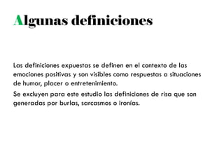Algunas definiciones
Las definiciones expuestas se definen en el contexto de las
emociones positivas y son visibles como respuestas a situaciones
de humor, placer o entretenimiento.
Se excluyen para este estudio las definiciones de risa que son
generadas por burlas, sarcasmos o ironías.
 