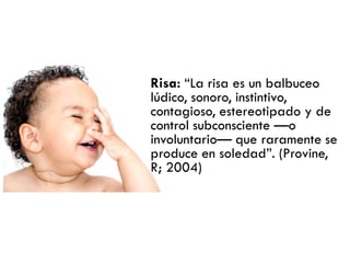 Risa: ―La risa es un balbuceo
lúdico, sonoro, instintivo,
contagioso, estereotipado y de
control subconsciente —o
involuntario— que raramente se
produce en soledad‖. (Provine,
R; 2004)
 
