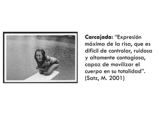 Carcajada: ―Expresión
máxima de la risa, que es
difícil de controlar, ruidosa
y altamente contagiosa,
capaz de movilizar el
cuerpo en su totalidad‖.
(Satz, M. 2001)
 