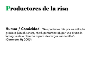 Productores de la risa
Humor / Comicidad: ―Nos podemos reír por un estimulo
gracioso (visual, sonoro, táctil, pensamiento), por una situación
incongruente o absurda o para descargar una tensión‖.
(Carretero, H; 2005)
 