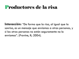 Interacción: ―De forma que la risa, al igual que la
sonrisa, es un mensaje que enviamos a otras personas, y
si las otras personas no están seguramente no lo
enviamos‖. (Provine, R; 2004).
Productores de la risa
 
