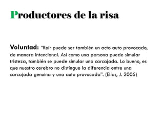 Voluntad: ―Reír puede ser también un acto auto provocado,
de manera intencional. Así como una persona puede simular
tristeza, también se puede simular una carcajada. Lo bueno, es
que nuestro cerebro no distingue la diferencia entre una
carcajada genuina y una auto provocada‖. (Elías, J. 2005)
Productores de la risa
 