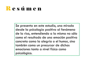 R e s ú m e n
Se presenta en este estudio, una mirada
desde la psicología positiva al fenómeno
de la risa, entendiendo a la misma no sólo
como el resultado de una emoción positiva
concreta como la alegría o el humor, sino
también como un precursor de dichas
emociones tanto a nivel físico como
psicológico.
 