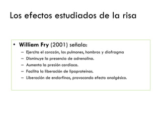 Los efectos estudiados de la risa
• William Fry (2001) señala:
– Ejercita el corazón, los pulmones, hombros y diafragma
– Disminuye la presencia de adrenalina.
– Aumenta la presión cardiaca.
– Facilita la liberación de lipoproteínas.
– Liberación de endorfinas, provocando efecto analgésico.
 