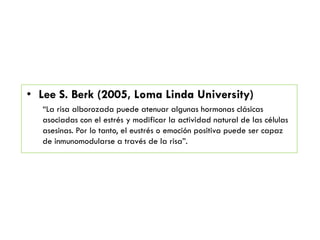 • Lee S. Berk (2005, Loma Linda University)
―La risa alborozada puede atenuar algunas hormonas clásicas
asociadas con el estrés y modificar la actividad natural de las células
asesinas. Por lo tanto, el eustrés o emoción positiva puede ser capaz
de inmunomodularse a través de la risa‖.
 