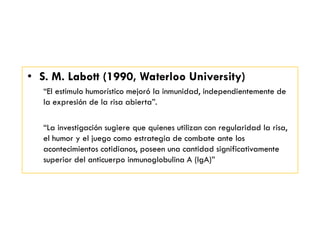 • S. M. Labott (1990, Waterloo University)
―El estimulo humorístico mejoró la inmunidad, independientemente de
la expresión de la risa abierta‖.
―La investigación sugiere que quienes utilizan con regularidad la risa,
el humor y el juego como estrategia de combate ante los
acontecimientos cotidianos, poseen una cantidad significativamente
superior del anticuerpo inmunoglobulina A (IgA)‖
 