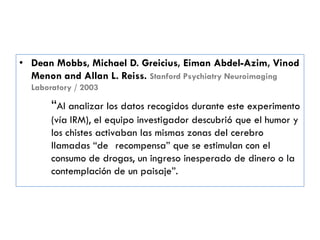 • Dean Mobbs, Michael D. Greicius, Eiman Abdel-Azim, Vinod
Menon and Allan L. Reiss. Stanford Psychiatry Neuroimaging
Laboratory / 2003
―Al analizar los datos recogidos durante este experimento
(vía IRM), el equipo investigador descubrió que el humor y
los chistes activaban las mismas zonas del cerebro
llamadas ―de recompensa‖ que se estimulan con el
consumo de drogas, un ingreso inesperado de dinero o la
contemplación de un paisaje‖.
 