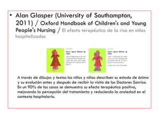 • Alan Glasper (University of Southampton,
2011) / Oxford Handbook of Children's and Young
People's Nursing / El efecto terapéutico de la risa en niños
hospitalizados
A través de dibujos y textos los niños y niñas describen su estado de ánimo
y su evolución antes y después de recibir la visita de los Doctores Sonrisa.
En un 90% de los casos se demuestra su efecto terapéutico positivo,
mejorando la percepción del tratamiento y reduciendo la ansiedad en el
contexto hospitalario.
 