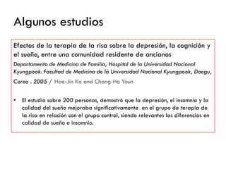 Algunos estudios
Efectos de la terapia de la risa sobre la depresión, la cognición y
el sueño, entre una comunidad residente de ancianos
Departamento de Medicina de Familia, Hospital de la Universidad Nacional
Kyungpook. Facultad de Medicina de la Universidad Nacional Kyungpook, Daegu,
Corea . 2005 / Hae-Jin Ko and Chang-Ho Youn
• El estudio sobre 200 personas, demostró que la depresión, el insomnio y la
calidad del sueño mejoraba significativamente en el grupo de terapia de
la risa en relación con el grupo control, siendo relevantes las diferencias en
calidad de sueño e insomnio.
 