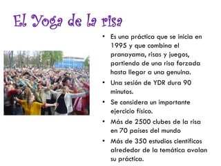 El Yoga de la risa
• Es una práctica que se inicia en
1995 y que combina el
pranayama, risas y juegos,
partiendo de una risa forzada
hasta llegar a una genuina.
• Una sesión de YDR dura 90
minutos.
• Se considera un importante
ejercicio físico.
• Más de 2500 clubes de la risa
en 70 países del mundo
• Más de 350 estudios científicos
alrededor de la temática avalan
su práctica.
 