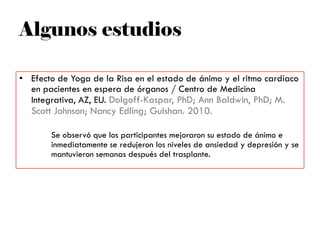 Algunos estudios
• Efecto de Yoga de la Risa en el estado de ánimo y el ritmo cardíaco
en pacientes en espera de órganos / Centro de Medicina
Integrativa, AZ, EU. Dolgoff-Kaspar, PhD; Ann Baldwin, PhD; M.
Scott Johnson; Nancy Edling; Gulshan. 2010.
Se observó que los participantes mejoraron su estado de ánimo e
inmediatamente se redujeron los niveles de ansiedad y depresión y se
mantuvieron semanas después del trasplante.
 