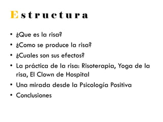 E s t r u c t u r a
• ¿Que es la risa?
• ¿Como se produce la risa?
• ¿Cuales son sus efectos?
• La práctica de la risa: Risoterapia, Yoga de la
risa, El Clown de Hospital
• Una mirada desde la Psicología Positiva
• Conclusiones
 