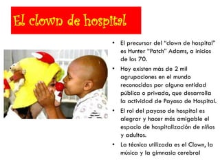 El clown de hospital
• El precursor del ―clown de hospital‖
es Hunter ―Patch‖ Adams, a inicios
de los 70.
• Hoy existen más de 2 mil
agrupaciones en el mundo
reconocidas por alguna entidad
pública o privada, que desarrolla
la actividad de Payaso de Hospital.
• El rol del payaso de hospital es
alegrar y hacer más amigable el
espacio de hospitalización de niños
y adultos.
• La técnica utilizada es el Clown, la
música y la gimnasia cerebral
 