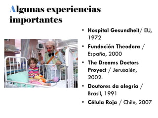 Algunas experiencias
importantes
• Hospital Gesundheit/ EU,
1972
• Fundación Theodora /
España, 2000
• The Dreams Doctors
Proyect / Jerusalén,
2002.
• Doutores da alegría /
Brasil, 1991
• Célula Roja / Chile, 2007
 