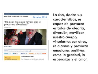 La risa, dadas sus
características, es
capaz de provocar
estados de alegría,
diversión, movilizar
nuestro cuerpo,
vincularnos con otros,
relajarnos y provocar
emociones positivas
como la gratitud, la
esperanza y el amor.
Octubre 2010
 