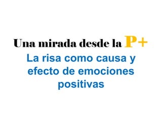 Una mirada desde la P+
La risa como causa y
efecto de emociones
positivas
 