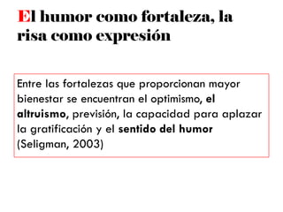 El humor como fortaleza, la
risa como expresión
Entre las fortalezas que proporcionan mayor
bienestar se encuentran el optimismo, el
altruismo, previsión, la capacidad para aplazar
la gratificación y el sentido del humor
(Seligman, 2003)
 