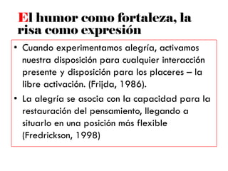 • Cuando experimentamos alegría, activamos
nuestra disposición para cualquier interacción
presente y disposición para los placeres – la
libre activación. (Frijda, 1986).
• La alegría se asocia con la capacidad para la
restauración del pensamiento, llegando a
situarlo en una posición más flexible
(Fredrickson, 1998)
El humor como fortaleza, la
risa como expresión
 