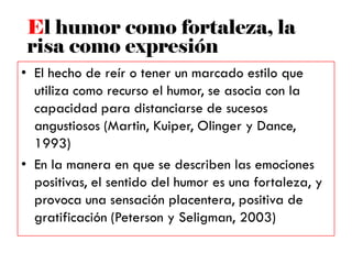 • El hecho de reír o tener un marcado estilo que
utiliza como recurso el humor, se asocia con la
capacidad para distanciarse de sucesos
angustiosos (Martin, Kuiper, Olinger y Dance,
1993)
• En la manera en que se describen las emociones
positivas, el sentido del humor es una fortaleza, y
provoca una sensación placentera, positiva de
gratificación (Peterson y Seligman, 2003)
El humor como fortaleza, la
risa como expresión
 