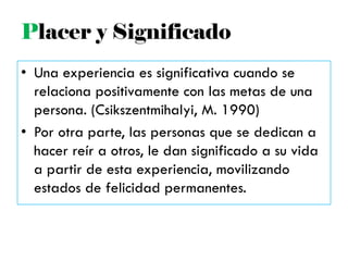 • Una experiencia es significativa cuando se
relaciona positivamente con las metas de una
persona. (Csikszentmihalyi, M. 1990)
• Por otra parte, las personas que se dedican a
hacer reír a otros, le dan significado a su vida
a partir de esta experiencia, movilizando
estados de felicidad permanentes.
Placer y Significado
 