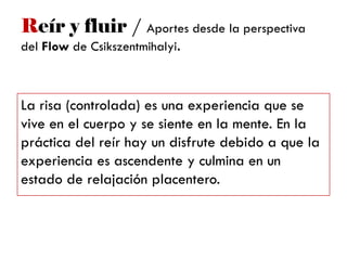 Reír y fluir / Aportes desde la perspectiva
del Flow de Csikszentmihalyi.
La risa (controlada) es una experiencia que se
vive en el cuerpo y se siente en la mente. En la
práctica del reír hay un disfrute debido a que la
experiencia es ascendente y culmina en un
estado de relajación placentero.
 