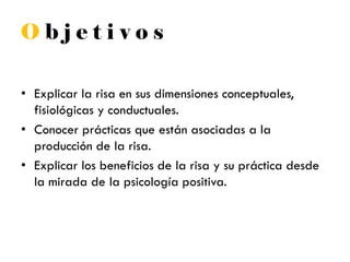 O b j e t i v o s
• Explicar la risa en sus dimensiones conceptuales,
fisiológicas y conductuales.
• Conocer prácticas que están asociadas a la
producción de la risa.
• Explicar los beneficios de la risa y su práctica desde
la mirada de la psicología positiva.
 