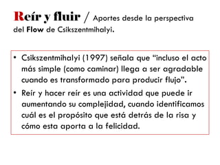 Reír y fluir / Aportes desde la perspectiva
del Flow de Csikszentmihalyi.
• Csikszentmihalyi (1997) señala que ―incluso el acto
más simple (como caminar) llega a ser agradable
cuando es transformado para producir flujo‖.
• Reír y hacer reír es una actividad que puede ir
aumentando su complejidad, cuando identificamos
cuál es el propósito que está detrás de la risa y
cómo esta aporta a la felicidad.
 