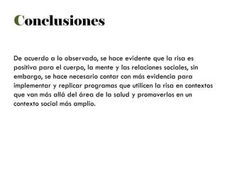 Conclusiones
De acuerdo a lo observado, se hace evidente que la risa es
positiva para el cuerpo, la mente y las relaciones sociales, sin
embargo, se hace necesario contar con más evidencia para
implementar y replicar programas que utilicen la risa en contextos
que van más allá del área de la salud y promoverlos en un
contexto social más amplio.
 