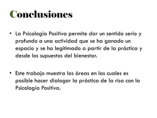 • La Psicología Positiva permite dar un sentido serio y
profundo a una actividad que se ha ganado un
espacio y se ha legitimado a partir de la práctica y
desde los supuestos del bienestar.
• Este trabajo muestra las áreas en las cuales es
posible hacer dialogar la práctica de la risa con la
Psicología Positiva.
Conclusiones
 