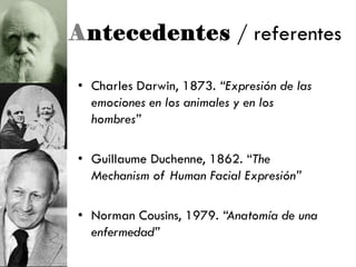 Antecedentes / referentes
• Charles Darwin, 1873. “Expresión de las
emociones en los animales y en los
hombres”
• Guillaume Duchenne, 1862. ―The
Mechanism of Human Facial Expresión”
• Norman Cousins, 1979. “Anatomía de una
enfermedad”
 